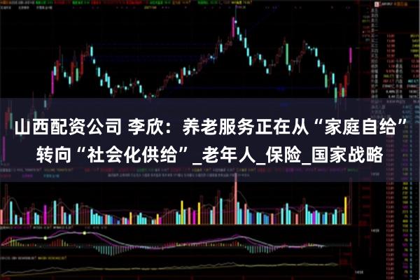 山西配资公司 李欣：养老服务正在从“家庭自给”转向“社会化供给”_老年人_保险_国家战略