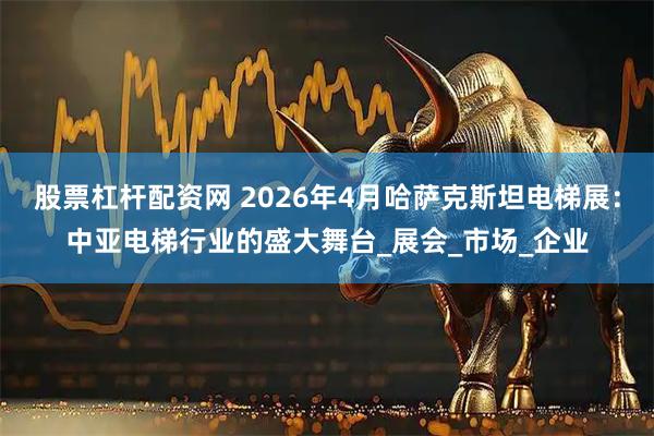 股票杠杆配资网 2026年4月哈萨克斯坦电梯展：中亚电梯行业的盛大舞台_展会_市场_企业