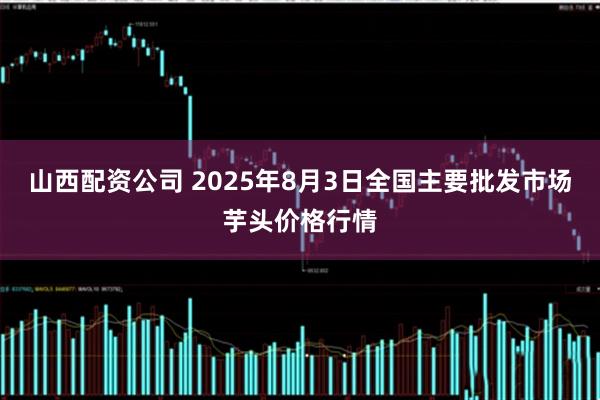 山西配资公司 2025年8月3日全国主要批发市场芋头价格行情