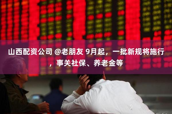 山西配资公司 @老朋友 9月起，一批新规将施行，事关社保、养老金等