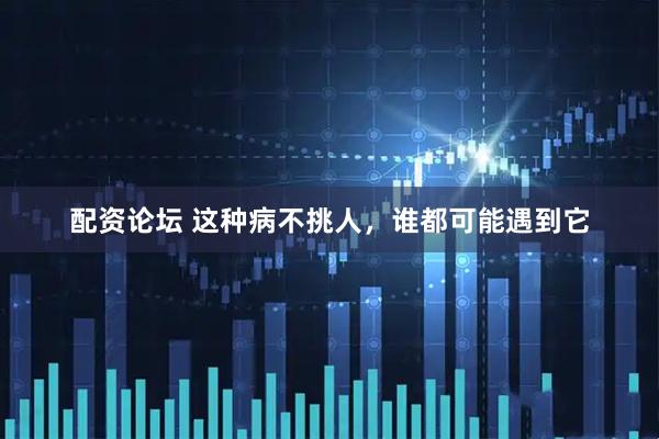 配资论坛 这种病不挑人，谁都可能遇到它