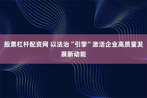 股票杠杆配资网 以法治“引擎”激活企业高质量发展新动能