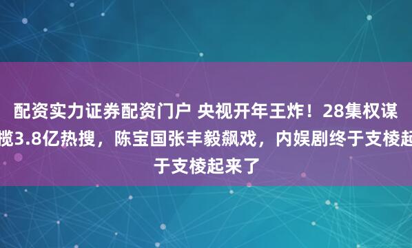 配资实力证券配资门户 央视开年王炸！28集权谋剧狂揽3.8亿热搜，陈宝国张丰毅飙戏，内娱剧终于支棱起来了