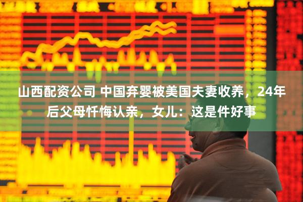 山西配资公司 中国弃婴被美国夫妻收养，24年后父母忏悔认亲，女儿：这是件好事