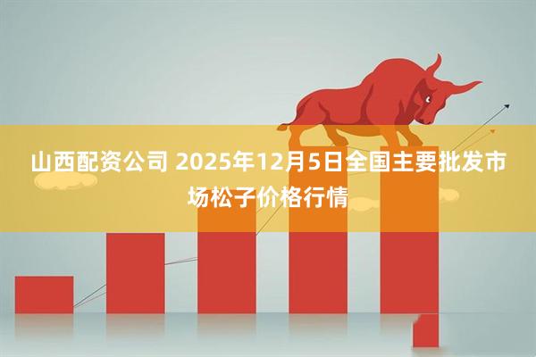 山西配资公司 2025年12月5日全国主要批发市场松子价格行情